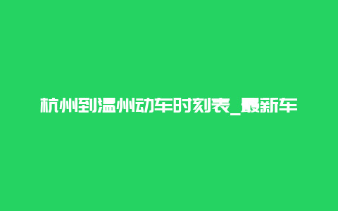 杭州到温州动车时刻表_最新车次及票价查询