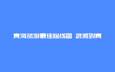 青海旅游最佳路线图 武威到青海自驾游最佳路线？