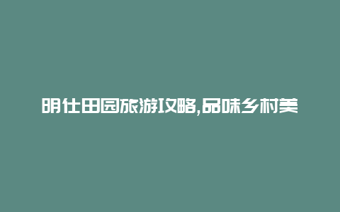 明仕田园旅游攻略,品味乡村美食感受田园文化之旅