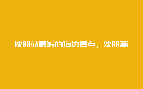 沈阳站最近的海边景点，沈阳离海边最近的地方