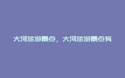 大河旅游景点，大河旅游景点有哪些