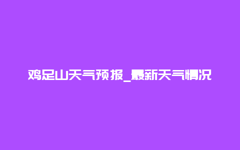 鸡足山天气预报_最新天气情况和气候特点