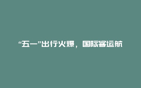 “五一”出行火爆，国际客运航班3年来首次破千