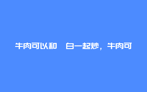 牛肉可以和茭白一起炒，牛肉可以和茭白一起炒着吃吗