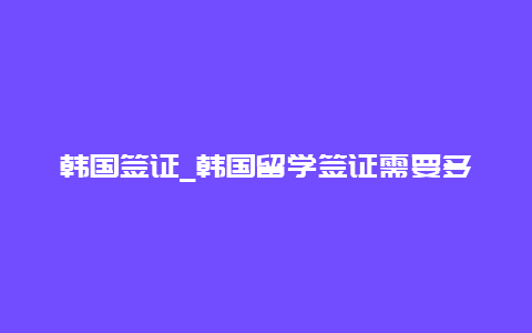 韩国签证_韩国留学签证需要多长时间才能办理