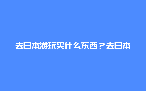 去日本游玩买什么东西？去日本能带多大充电宝