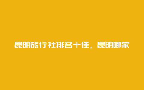 昆明旅行社排名十佳，昆明哪家旅行社信誉好一些？