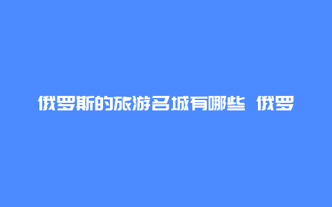 俄罗斯的旅游名城有哪些 俄罗斯边境在黑龙江的边境城市有哪些