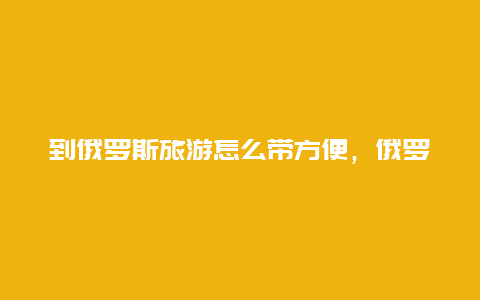 到俄罗斯旅游怎么带方便，俄罗斯可以用google吗