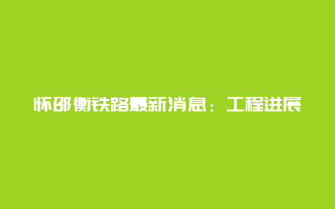 怀邵衡铁路最新消息：工程进展顺利，为湖南中部地区带来新的发展机遇