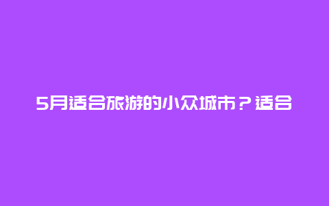 5月适合旅游的小众城市？适合蜜月旅行的小众旅游城市有哪些？