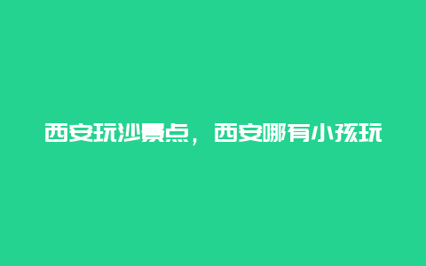 西安玩沙景点，西安哪有小孩玩沙子的地方