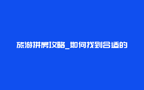 旅游拼房攻略_如何找到合适的拼房伙伴