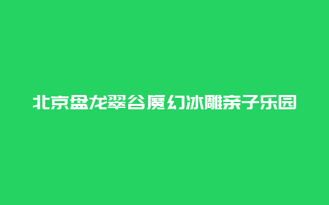 北京盘龙翠谷魔幻冰雕亲子乐园景点介绍