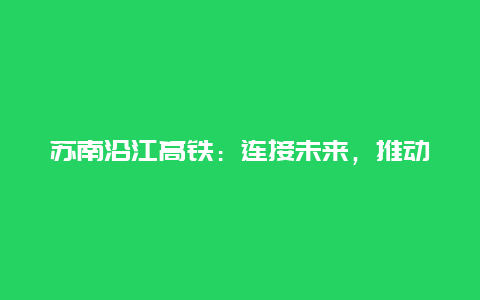 苏南沿江高铁：连接未来，推动经济发展