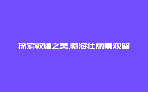 探索敦煌之美,畅游壮丽景观留下难忘的敦煌旅行回忆