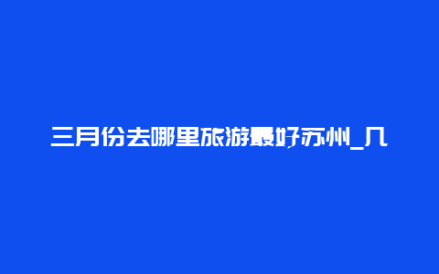 三月份去哪里旅游最好苏州_几月去苏杭旅游最好？