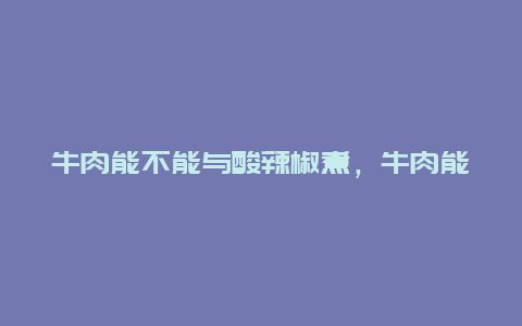 牛肉能不能与酸辣椒煮，牛肉能不能与酸辣椒煮着吃