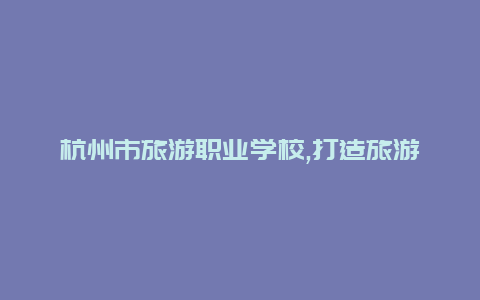 杭州市旅游职业学校,打造旅游业未来的人才摇篮