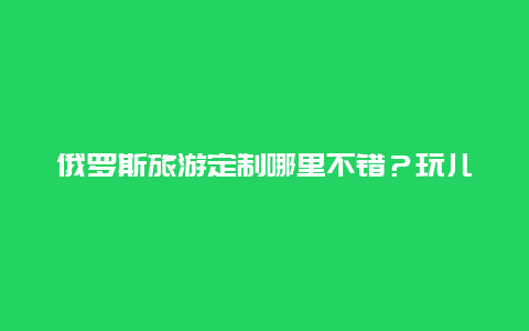 俄罗斯旅游定制哪里不错？玩儿什么特别的呢