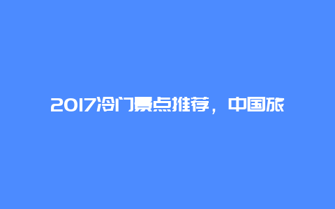 2017冷门景点推荐，中国旅游冷门景点