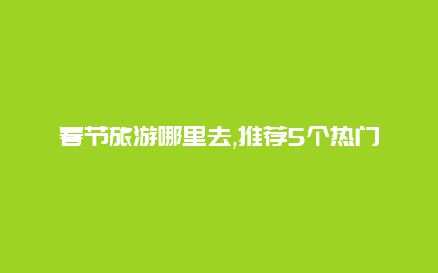 春节旅游哪里去,推荐5个热门目的地让你过个愉快的新年假期