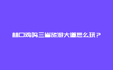 林口鸡鸣三省旅游大道怎么玩？