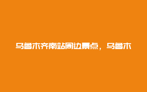 乌鲁木齐南站周边景点，乌鲁木齐南站附近