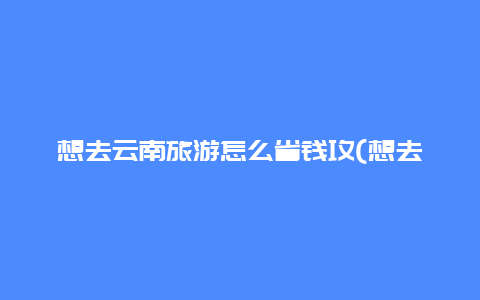 想去云南旅游怎么省钱攻(想去云南旅游怎么省钱攻略呢