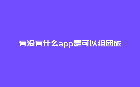 有没有什么app是可以组团旅游的_跟团游哪个app便宜？