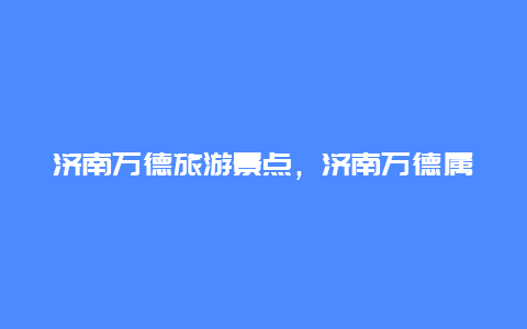 济南万德旅游景点，济南万德属于哪里