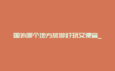 国外哪个地方旅游好玩又便宜_同为发达国家，为什么感觉欧美物价那么便宜，而日韩相对较贵？