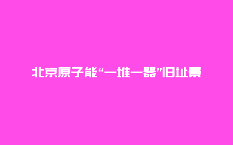 北京原子能“一堆一器”旧址景点介绍