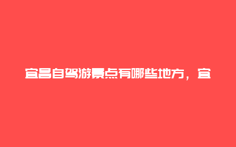 宜昌自驾游景点有哪些地方，宜昌必玩的三个景点自驾游