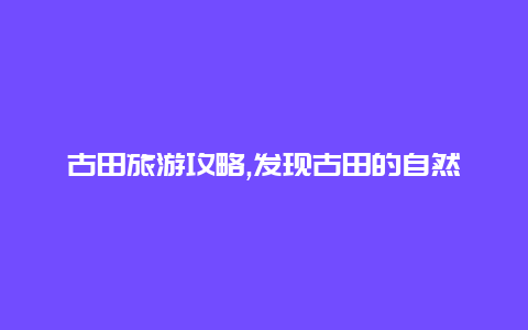 古田旅游攻略,发现古田的自然美景与历史文化的精彩结合