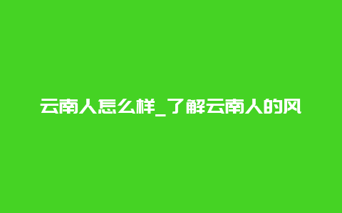 云南人怎么样_了解云南人的风土人情和生活习惯