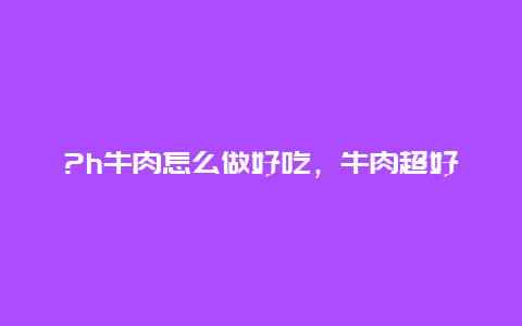 ?h牛肉怎么做好吃，牛肉超好吃做法