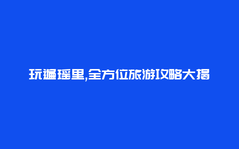 玩遍瑶里,全方位旅游攻略大揭秘