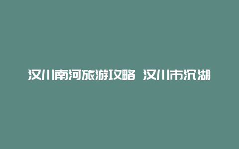 汉川南河旅游攻略 汉川市沉湖镇名字的来源？