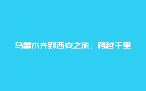 乌鲁木齐到西安之旅：跨越千里的人文与美食之旅