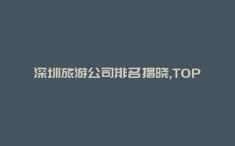 深圳旅游公司排名揭晓,TOP5旅行社全面评比你知道哪家最靠谱吗