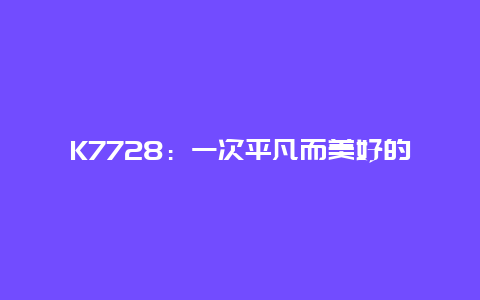 K7728：一次平凡而美好的旅程