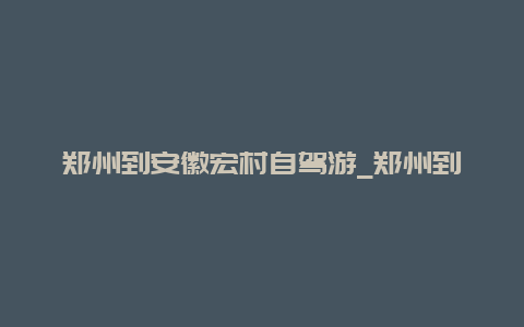 郑州到安徽宏村自驾游_郑州到安徽宏村自驾游多远