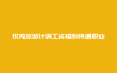 优秀旅游计调工资福利待遇职业前景一览,为您选择理想职业提供参考