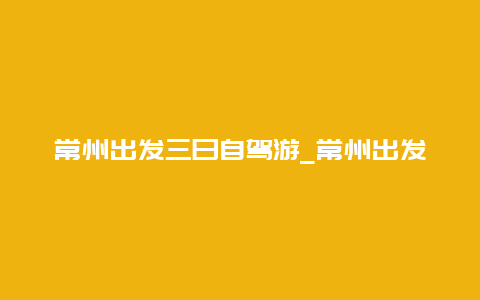 常州出发三日自驾游_常州出发三日自驾游攻略