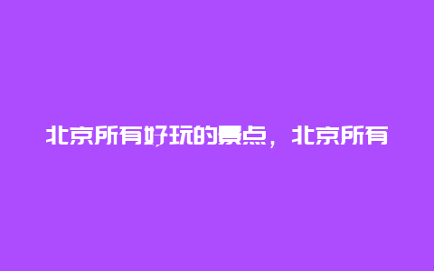 北京所有好玩的景点，北京所有好玩的景点大全