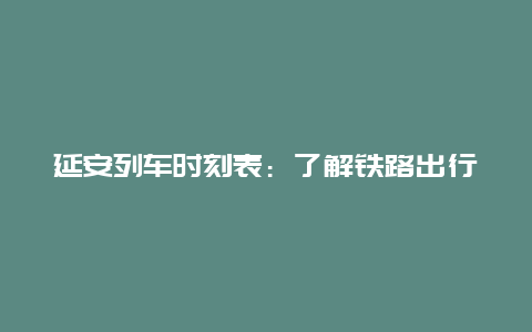 延安列车时刻表：了解铁路出行的新方式