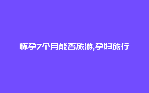 怀孕7个月能否旅游,孕妇旅行需谨慎