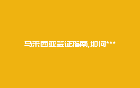 马来西亚签证指南,如何***理马来西亚签证