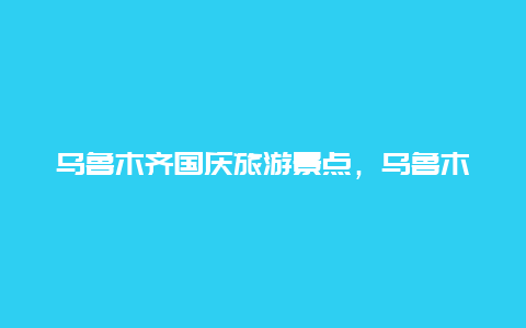 乌鲁木齐国庆旅游景点，乌鲁木齐国庆旅游景点有哪些